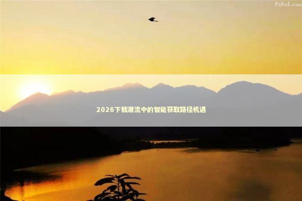 2026下载潮流中的智能获取路径机遇 新闻